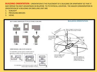 BUILDING ORIENTATION : ORIENTATION IS THE PLACEMENT OF A BUILDING OR APARTMENT SO THAT IT
MAY OBTAIN THE BEST ADVANTAGES IN RELATION TO ITS PHYSICAL LOCATION . THE MAJOR CONSIDERATION IN
ORIENTATION OF A BUILDING OR DWELLING UNIT ARE
1. SUNLIGHT
2. PREVAILING BREEZES
3. VIEWS
 
