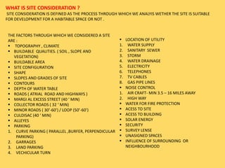 WHAT IS SITE CONSIDERATION ?
SITE CONSIDERATION IS DEFINED AS THE PROCESS THROUGH WHICH WE ANALYIS WETHER THE SITE IS SUITABLE
FOR DEVELOPMENT FOR A HABITABLE SPACE OR NOT .
THE FACTORS THROUGH WHICH WE CONSIDERED A SITE
ARE :
 TOPOGRAPHY , CLIMATE
 BUILDABLE QUALITIES. ( SOIL , SLOPE AND
VEGETATION)
 BUILDABLE AREA
 SITE CONFIGURATION
 SHAPE
 SLOPES AND GRADES OF SITE
 CONTOURS
 DEPTH OF WATER TABLE
 ROADS ( ATRIAL ROAD AND HIGHWAYS )
 MARGI AL EXCESS STREET (40 ‘ MIN)
 COLLECTOR ROADS ( 32 ‘ MIN)
 MINOR ROADS ( 30’-60’) / LOOP (50’-60’)
 CULDISAC (40 ‘ MIN)
 ALLEYES
 PARKING
1. CURVE PARKING ( PARALLEL ,BURFER, PERPENDICULAR
PARKING)
2. GARRAGES
3. LAND PARKING
4. VECHICULAR TURN
 LOCATION OF UTILITY
1. WATER SUPPLY
2. SANITARY SEWER
3. STORM
4. WATER DRAINAGE
5. ELECTRICITY
6. TELEPHONES
7. TV CABLES
8. GAS PIPE LINES
 NOISE CONTROL
1. AIR CRAFT- MIN 3.5 – 16 MILES AWAY
2. HIGH WAY
 WATER FOR FIRE PROTECTION
 ACESS TO SITE
 ACESS TO BUILDING
 SOLAR ENERGY
 SECURITY
 SURVEY LENSE
 UNASIGNED SPACES
 INFLUENCE OF SURROUNDING OR
NEIGHBOURHOOD
 