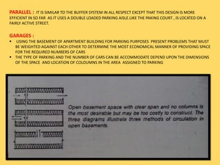 PARALLEL : IT IS SIMILAR TO THE BUFFER SYSTEM IN ALL RESPECT EXCEPT THAT THIS DESIGN IS MORE
EFFICIENT IN SO FAR AS IT USES A DOUBLE LOADED PARKING AISLE.LIKE THE PAKING COURT , IS LOCATED ON A
FAIRLY ACTIVE STREET.
GARAGES :
 USING THE BASEMENT OF APARTMENT BUILDING FOR PARKING PURPOSES PRESENT PROBLEMS THAT MUST
BE WEIGHTED AGAINST EACH OTHER TO DETERMINE THE MOST ECONOMICAL MANNER OF PROVIDING SPACE
FOR THE REQUIRED NUMBERS OF CARS
 THE TYPE OF PARKING AND THE NUMBER OF CARS CAN BE ACCOMMODATE DEPEND UPON THE DIMENSIONS
OF THE SPACE AND LOCATION OF COLOUMNS IN THE AREA ASSIGNED TO PARKING
 