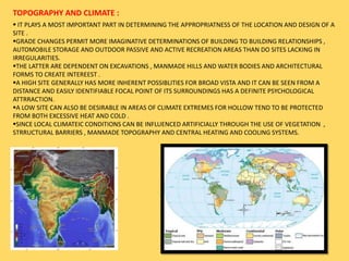 TOPOGRAPHY AND CLIMATE :
 IT PLAYS A MOST IMPORTANT PART IN DETERMINING THE APPROPRIATNESS OF THE LOCATION AND DESIGN OF A
SITE .
GRADE CHANGES PERMIT MORE IMAGINATIVE DETERMINATIONS OF BUILDING TO BUILDING RELATIONSHIPS ,
AUTOMOBILE STORAGE AND OUTDOOR PASSIVE AND ACTIVE RECREATION AREAS THAN DO SITES LACKING IN
IRREGULARITIES.
THE LATTER ARE DEPENDENT ON EXCAVATIONS , MANMADE HILLS AND WATER BODIES AND ARCHITECTURAL
FORMS TO CREATE INTEREEST .
A HIGH SITE GENERALLY HAS MORE INHERENT POSSIBLITIES FOR BROAD VISTA AND IT CAN BE SEEN FROM A
DISTANCE AND EASILY IDENTIFIABLE FOCAL POINT OF ITS SURROUNDINGS HAS A DEFINITE PSYCHOLOGICAL
ATTRRACTION.
A LOW SITE CAN ALSO BE DESIRABLE IN AREAS OF CLIMATE EXTREMES FOR HOLLOW TEND TO BE PROTECTED
FROM BOTH EXCESSIVE HEAT AND COLD .
SINCE LOCAL CLIMATEIC CONDITIONS CAN BE INFLUENCED ARTIFICIALLY THROUGH THE USE OF VEGETATION ,
STRRUCTURAL BARRIERS , MANMADE TOPOGRAPHY AND CENTRAL HEATING AND COOLING SYSTEMS.
 