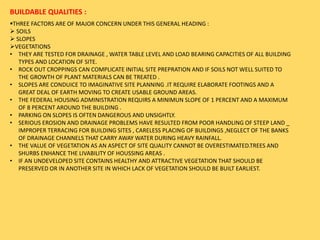 BUILDABLE QUALITIES :
THREE FACTORS ARE OF MAJOR CONCERN UNDER THIS GENERAL HEADING :
 SOILS
 SLOPES
VEGETATIONS
• THEY ARE TESTED FOR DRAINAGE , WATER TABLE LEVEL AND LOAD BEARING CAPACITIES OF ALL BUILDING
TYPES AND LOCATION OF SITE.
• ROCK OUT CROPPINGS CAN COMPLICATE INITIAL SITE PREPRATION AND IF SOILS NOT WELL SUITED TO
THE GROWTH OF PLANT MATERIALS CAN BE TREATED .
• SLOPES ARE CONDUICE TO IMAGINATIVE SITE PLANNING .IT REQUIRE ELABORATE FOOTINGS AND A
GREAT DEAL OF EARTH MOVING TO CREATE USABLE GROUND AREAS.
• THE FEDERAL HOUSING ADMINISTRATION REQUIRS A MINIMUN SLOPE OF 1 PERCENT AND A MAXIMUM
OF 8 PERCENT AROUND THE BUILDING .
• PARKING ON SLOPES IS OFTEN DANGEROUS AND UNSIGHTLY.
• SERIOUS EROSION AND DRAINAGE PROBLEMS HAVE RESULTED FROM POOR HANDLING OF STEEP LAND _
IMPROPER TERRACING FOR BUILDING SITES , CARELESS PLACING OF BUILDINGS ,NEGLECT OF THE BANKS
OF DRAINAGE CHANNELS THAT CARRY AWAY WATER DURING HEAVY RAINFALL.
• THE VALUE OF VEGETATION AS AN ASPECT OF SITE QUALITY CANNOT BE OVERESTIMATED.TREES AND
SHURBS ENHANCE THE LIVABILITY OF HOUSSING AREAS .
• IF AN UNDEVELOPED SITE CONTAINS HEALTHY AND ATTRACTIVE VEGETATION THAT SHOULD BE
PRESERVED OR IN ANOTHER SITE IN WHICH LACK OF VEGETATION SHOULD BE BUILT EARLIEST.
 