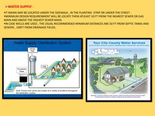 WATER SUPPLY :
IT MAINS MAY BE LOCATED UNDER THE SIDEWALK , IN THE PLANTING STRIP OR UNDER THE STREET .
MINIMUM DESIGN REQUIRENMENT WILL BE LOCATE THEM ATLEAST 10 FT FROM THE NEAREST SEWER OR GAS
MAIN AND ABOVE THE HIGHEST SEWER MAIN.
IN CASE WELLS ARE USED , THE USUAL RECOMMENDED MINIMUM DISTANCES ARE 50 FT FROM SEPTIC TANKS AND
SEWERS , 100FT FROM DRAINAGE FIELDS.
 