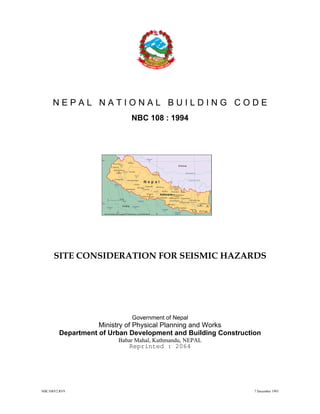 NBC108V2.RV9 7 December 1993
N E P A L N A T I O N A L B U I L D I N G C O D E
NBC 108 : 1994
SITE CONSIDERATION FOR SEISMIC HAZARDS
Government of Nepal
Ministry of Physical Planning and Works
Department of Urban Development and Building Construction
Babar Mahal, Kathmandu, NEPAL
Reprinted : 2064
 