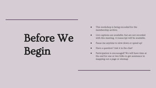 Before We
Begin
● This workshop is being recorded for the
membership archive.
● Live captions are available, but are not recorded
with this meeting. A transcript will be available.
● Pause me anytime to slow down or speed up!
● Have a question? Ask it in the chat!
● Participation is encouraged! We will have time at
the end for one or two folks to get assistance in
mapping out a page or sitemap
 