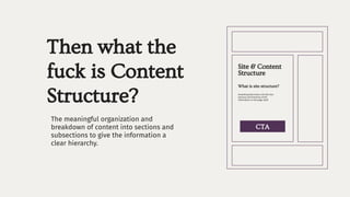 Then what the
fuck is Content
Structure?
The meaningful organization and
breakdown of content into sections and
subsections to give the information a
clear hierarchy.
What is site structure?
Site & Content
Structure
Something that looks a bit like this:
sections and hierarchy of the
information on the page itself.
CTA
 
