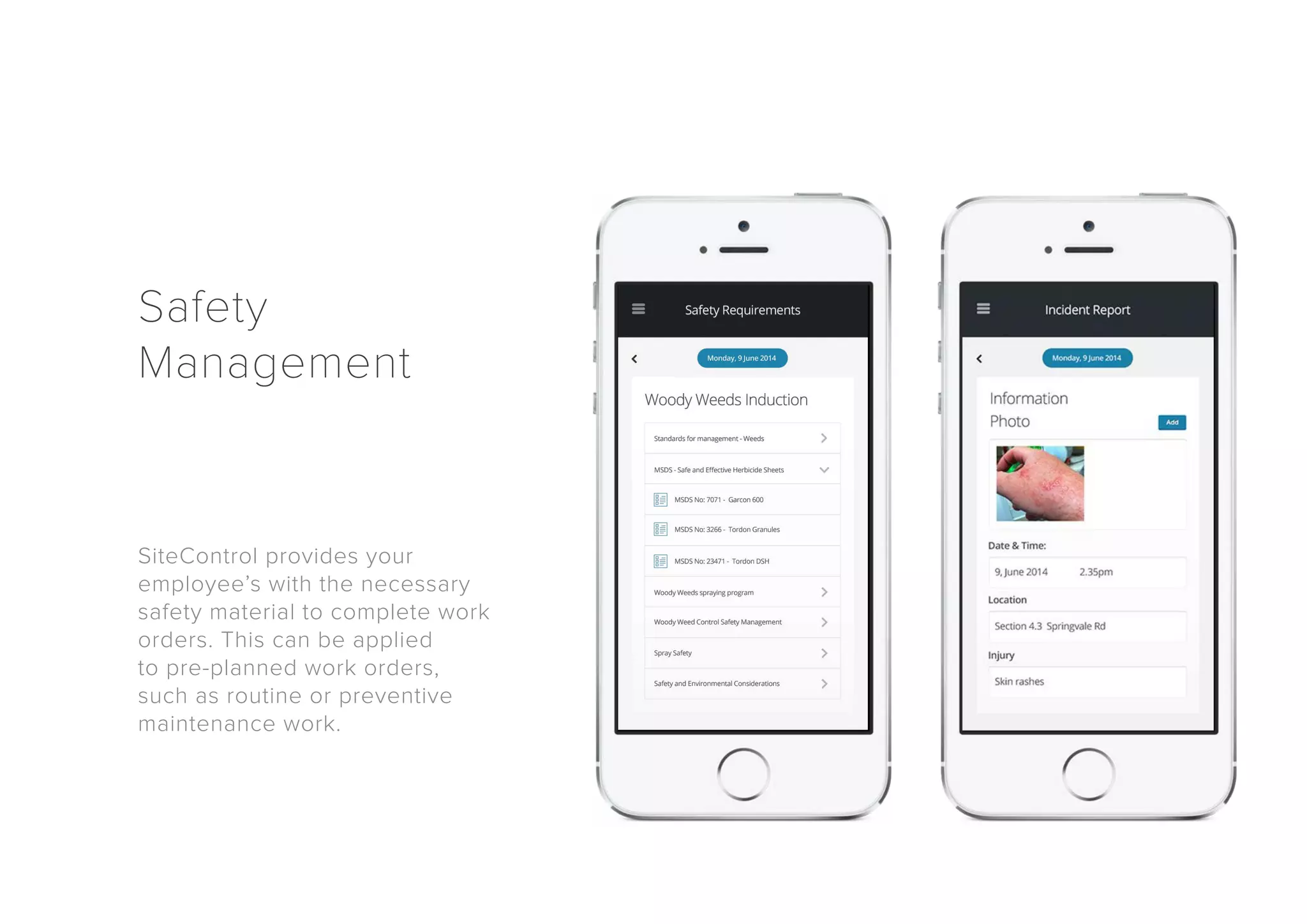 Safety 
Management 
SiteControl provides your 
employee’s with the necessary 
safety material to complete work 
orders. This can be applied 
to pre-planned work orders, 
such as routine or preventive 
maintenance work. 
 