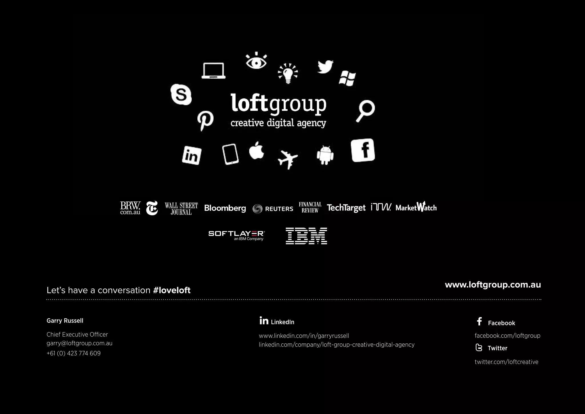 Let’s have a conversation #loveloft 
www.loftgroup.com.au 
LinkedIn 
www.linkedin.com/in/garryrussell 
linkedin.com/company/loft-group-creative-digital-agency 
Garry Russell 
Chief Executive Officer 
garry@loftgroup.com.au 
+61 (0) 423 774 609 
Facebook 
facebook.com/loftgroup 
Twitter 
twitter.com/loftcreative 
