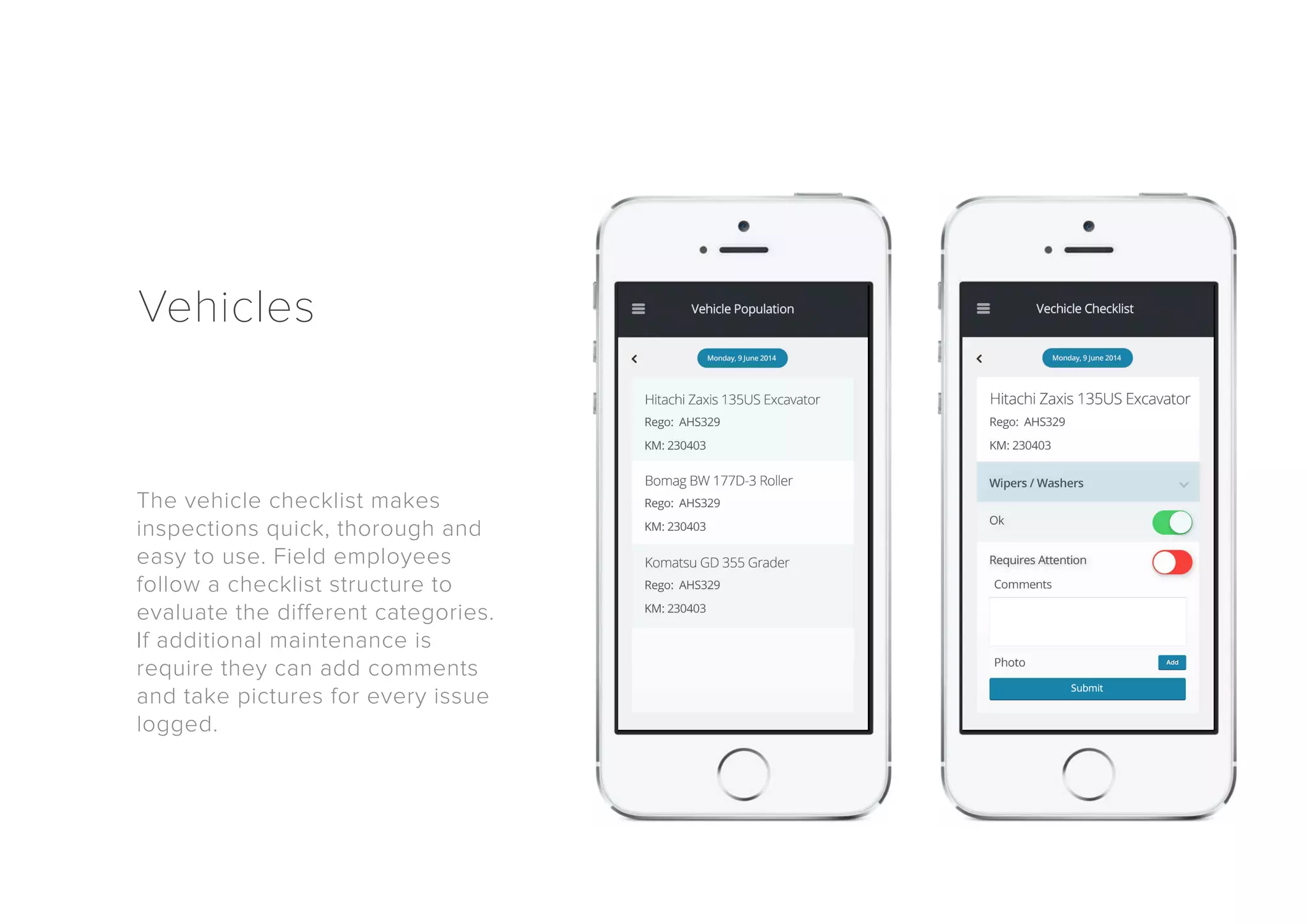 Vehicles 
The vehicle checklist makes 
inspections quick, thorough and 
easy to use. Field employees 
follow a checklist structure to 
evaluate the different categories. 
If additional maintenance is 
require they can add comments 
and take pictures for every issue 
logged. 
 