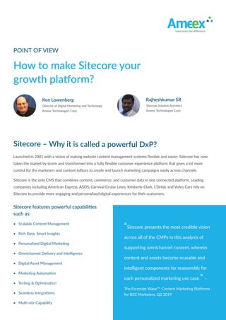 • Scalable Content Management
• Rich Data, Smart Insights
• Personalized Digital Marketing
• Omnichannel Delivery and Intelligence
• Digital Asset Management
• Marketing Automation
• Testing & Optimization
• Seamless Integrations
• Multi-site Capability
Sitecore features powerful capabilities
such as:
Sitecore features powerful capabilities
such as:
How to make Sitecore your
growth platform?
POINT OF VIEW
Sitecore – Why it is called a powerful DxP?
Sitecore – Why it is called a powerful DxP?
Sitecore – Why it is called a powerful DxP?
Sitecore – Why it is called a powerful DxP?
Sitecore is the only CMS that combines content, commerce, and customer data in one connected platform. Leading
companies including American Express, ASOS, Carnival Cruise Lines, Kimberly-Clark, L’Oréal, and Volvo Cars rely on
Sitecore to provide more engaging and personalized digital experiences for their customers.
Sitecore is the only CMS that combines content, commerce, and customer data in one connected platform. Leading
companies including American Express, ASOS, Carnival Cruise Lines, Kimberly-Clark, L’Oréal, and Volvo Cars rely on
Sitecore to provide more engaging and personalized digital experiences for their customers.
Launched in 2001 with a vision of making website content management systems ﬂexible and easier, Sitecore has now
taken the market by storm and transformed into a fully ﬂexible customer experience platform that gives a lot more
control for the marketers and content editors to create and launch marketing campaigns easily across channels.
Launched in 2001 with a vision of making website content management systems ﬂexible and easier, Sitecore has now
taken the market by storm and transformed into a fully ﬂexible customer experience platform that gives a lot more
control for the marketers and content editors to create and launch marketing campaigns easily across channels.
Director of Digital Marketing and Technology
Ken Lowenberg
Ameex Technologies Corp
“Sitecore presents the most credible vision
across all of the CMPs in this analysis of
supporting omnichannel content, wherein
content and assets become reusable and
intelligent components for reassembly for
each personalized marketing use case.” -
The Forrester Wave™: Content Marketing Platforms
for B2C Marketers, Q2 2019
“Sitecore presents the most credible vision
across all of the CMPs in this analysis of
supporting omnichannel content, wherein
content and assets become reusable and
intelligent components for reassembly for
each personalized marketing use case.” -
The Forrester Wave™: Content Marketing Platforms
for B2C Marketers, Q2 2019
Sitecore Solution Architect
Rajheshkumar SR
Ameex Technologies Corp
 