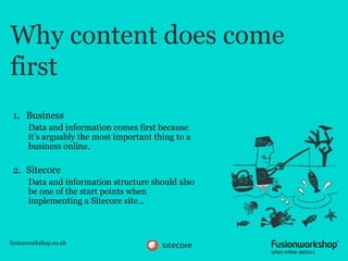 Why content does come
first
 1. Business
      Data and information comes first because
      it’s arguably the most important thing to a
      business online.

 2. Sitecore
      Data and information structure should also
      be one of the start points when
      implementing a Sitecore site…



fusionworkshop.co.uk
 