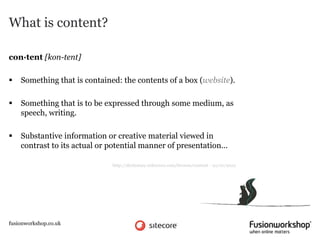 What is content?

con·tent [kon-tent]

   Something that is contained: the contents of a box (website).

   Something that is to be expressed through some medium, as
    speech, writing.

   Substantive information or creative material viewed in
    contrast to its actual or potential manner of presentation…

                              http://dictionary.reference.com/browse/content - 22/10/2012




fusionworkshop.co.uk
 