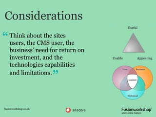 Considerations
“   Think about the sites
    users, the CMS user, the
    business’ need for return on
    investment, and the
    technologies capabilities
    and limitations.
                       ”
fusionworkshop.co.uk
 