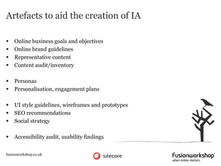 Artefacts to aid the creation of IA

   Online business goals and objectives
   Online brand guidelines
   Representative content
   Content audit/inventory

   Personas
   Personalisation, engagement plans

   UI style guidelines, wireframes and prototypes
   SEO recommendations
   Social strategy

   Accessibility audit, usability findings


fusionworkshop.co.uk
 