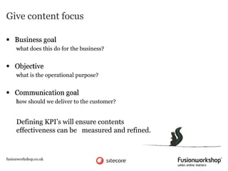 Give content focus

 Business goal
     what does this do for the business?


 Objective
     what is the operational purpose?


 Communication goal
     how should we deliver to the customer?


     Defining KPI’s will ensure contents
     effectiveness can be measured and refined.



fusionworkshop.co.uk
 