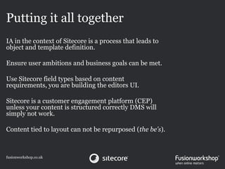 Putting it all together
IA in the context of Sitecore is a process that leads to
object and template definition.

Ensure user ambitions and business goals can be met.

Use Sitecore field types based on content
requirements, you are building the editors UI.

Sitecore is a customer engagement platform (CEP)
unless your content is structured correctly DMS will
simply not work.

Content tied to layout can not be repurposed (the be’s).



fusionworkshop.co.uk
 
