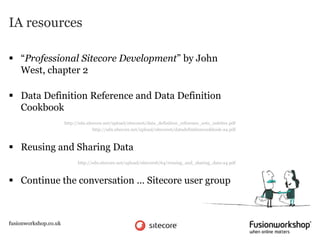 IA resources

 “Professional Sitecore Development” by John
  West, chapter 2

 Data Definition Reference and Data Definition
  Cookbook
                       http://sdn.sitecore.net/upload/sitecore6/data_definition_reference_sc61_usletter.pdf
                                      http://sdn.sitecore.net/upload/sitecore6/datadefinitioncookbook-a4.pdf



 Reusing and Sharing Data
                             http://sdn.sitecore.net/upload/sitecore6/64/reusing_and_sharing_data-a4.pdf



 Continue the conversation … Sitecore user group



fusionworkshop.co.uk
 