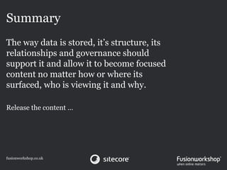 Summary
The way data is stored, it’s structure, its
relationships and governance should
support it and allow it to become focused
content no matter how or where its
surfaced, who is viewing it and why.

Release the content …




fusionworkshop.co.uk
 
