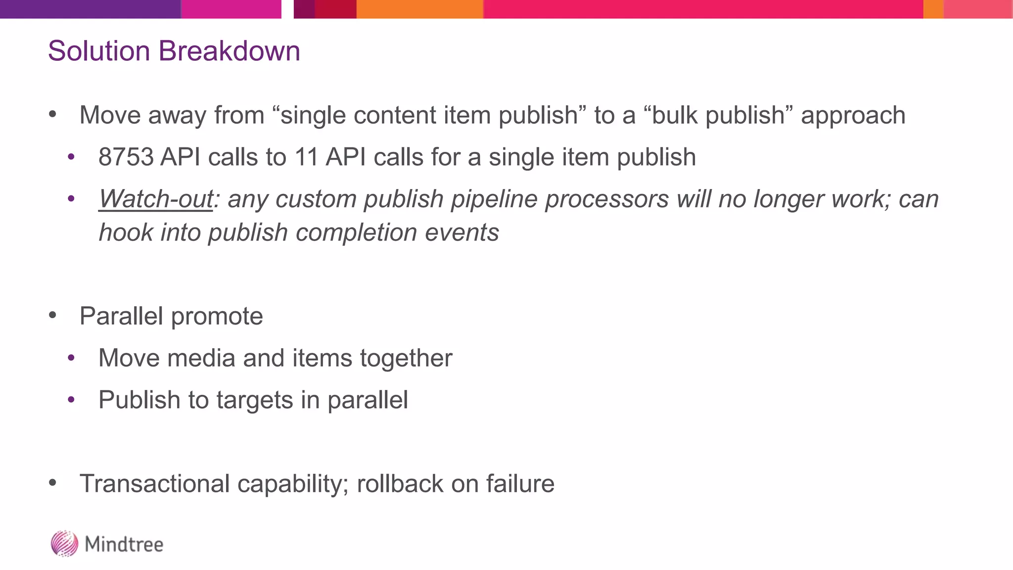 Solution Breakdown
• Move away from “single content item publish” to a “bulk publish” approach
• 8753 API calls to 11 API calls for a single item publish
• Watch-out: any custom publish pipeline processors will no longer work; can
hook into publish completion events
• Parallel promote
• Move media and items together
• Publish to targets in parallel
• Transactional capability; rollback on failure
 