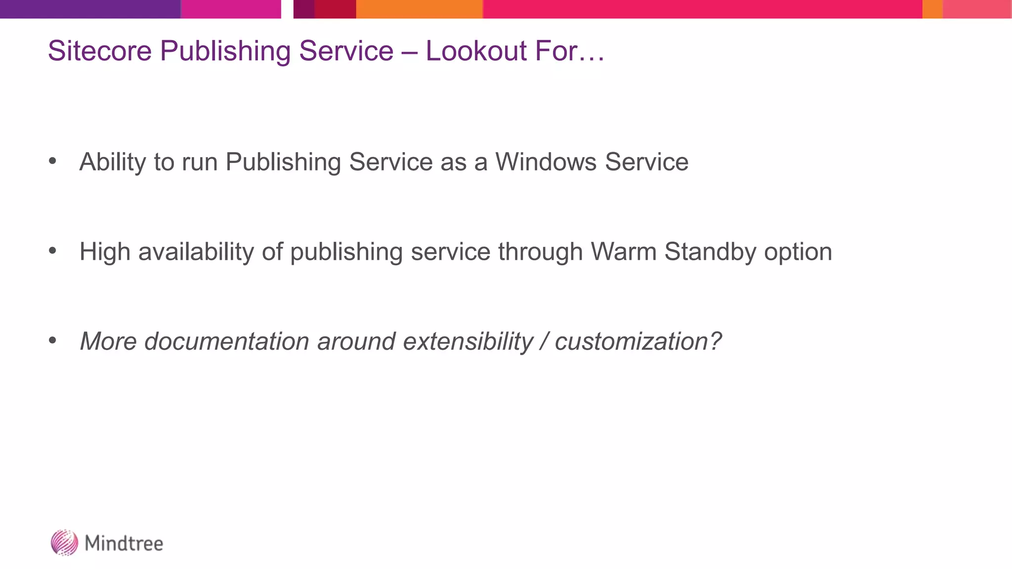 Sitecore Publishing Service – Lookout For…
• Ability to run Publishing Service as a Windows Service
• High availability of publishing service through Warm Standby option
• More documentation around extensibility / customization?
 