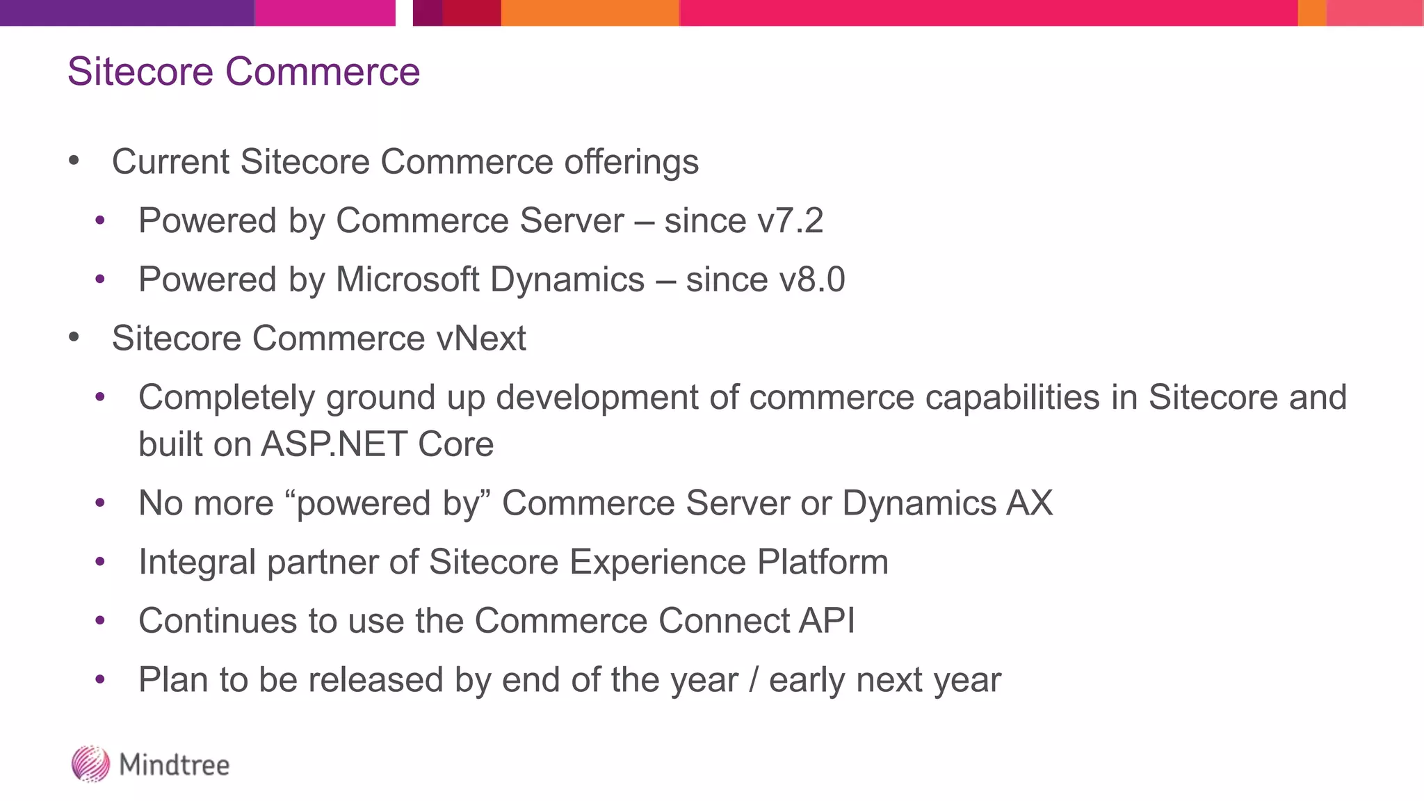 Sitecore Commerce
• Current Sitecore Commerce offerings
• Powered by Commerce Server – since v7.2
• Powered by Microsoft Dynamics – since v8.0
• Sitecore Commerce vNext
• Completely ground up development of commerce capabilities in Sitecore and
built on ASP.NET Core
• No more “powered by” Commerce Server or Dynamics AX
• Integral partner of Sitecore Experience Platform
• Continues to use the Commerce Connect API
• Plan to be released by end of the year / early next year
 