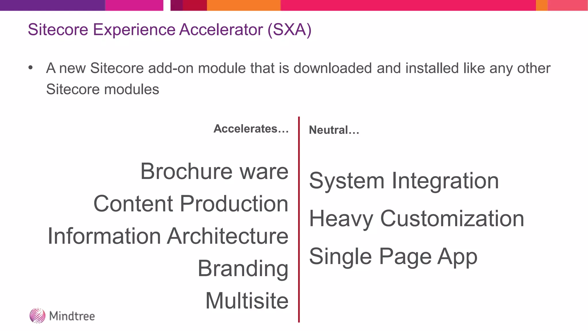 Sitecore Experience Accelerator (SXA)
• A new Sitecore add-on module that is downloaded and installed like any other
Sitecore modules
Accelerates…
Brochure ware
Content Production
Information Architecture
Branding
Multisite
Neutral…
System Integration
Heavy Customization
Single Page App
 