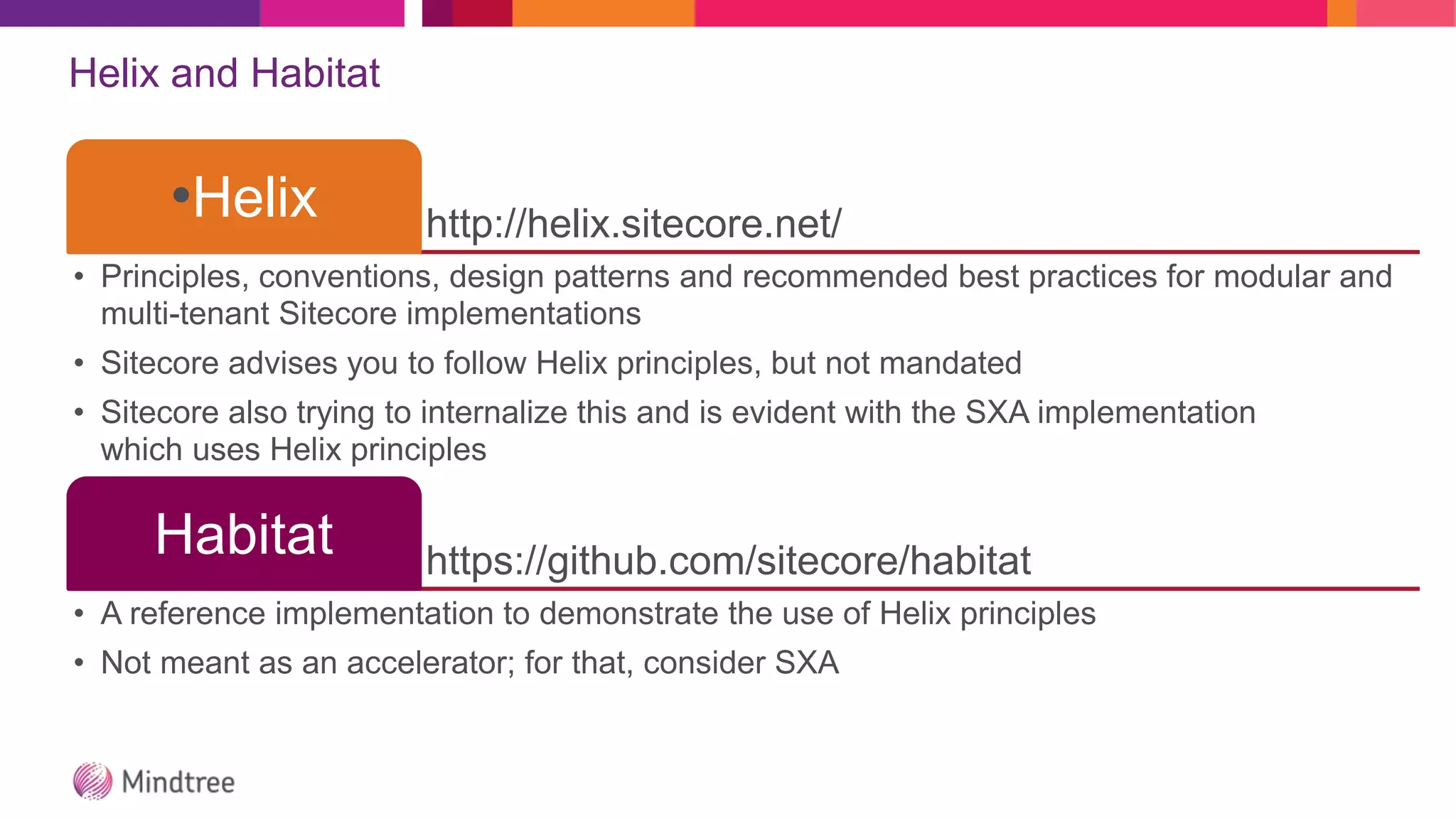 Helix and Habitat
http://helix.sitecore.net/
•Helix
• Principles, conventions, design patterns and recommended best practices for modular and
multi-tenant Sitecore implementations
• Sitecore advises you to follow Helix principles, but not mandated
• Sitecore also trying to internalize this and is evident with the SXA implementation
which uses Helix principles
https://github.com/sitecore/habitat
Habitat
• A reference implementation to demonstrate the use of Helix principles
• Not meant as an accelerator; for that, consider SXA
 