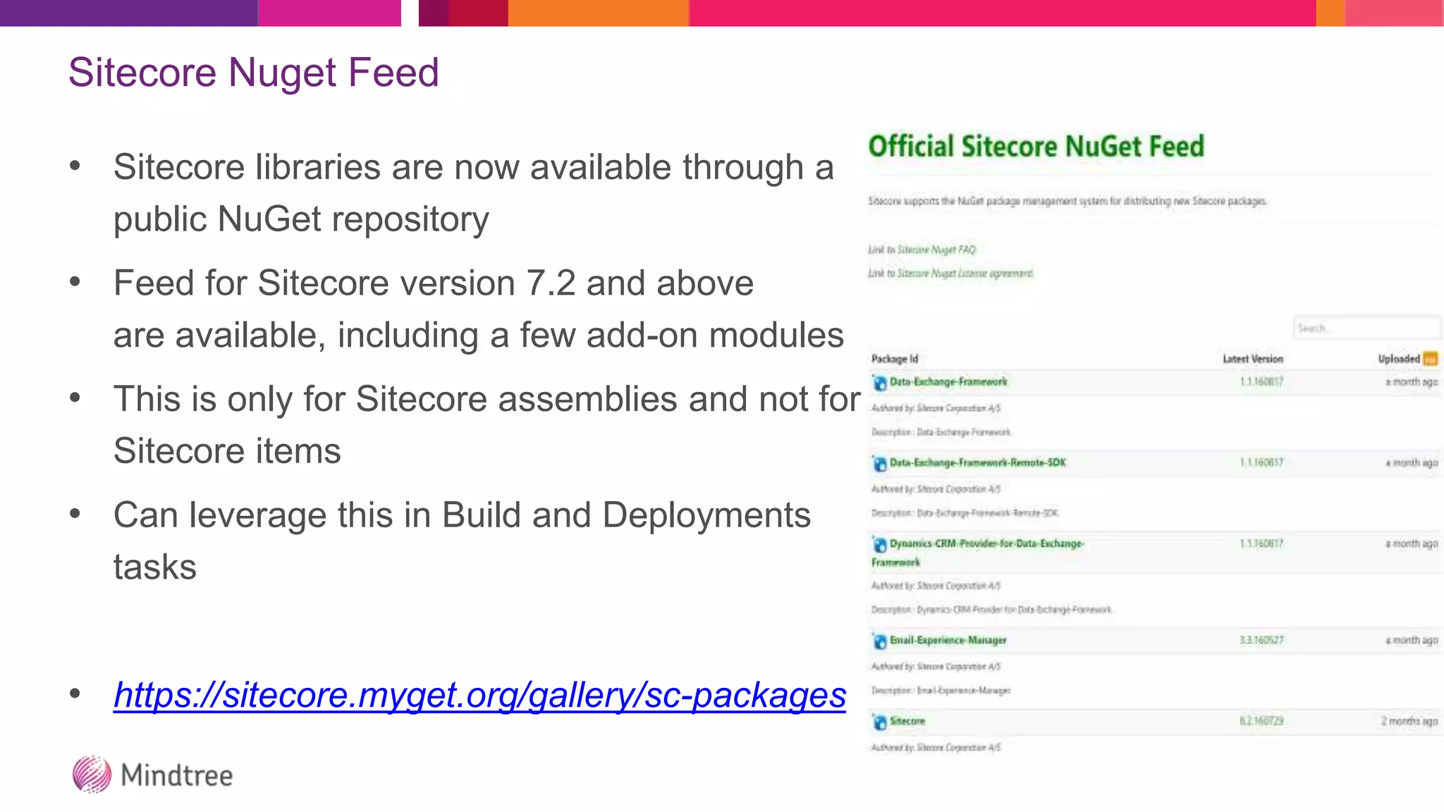 Sitecore Nuget Feed
• Sitecore libraries are now available through a
public NuGet repository
• Feed for Sitecore version 7.2 and above
are available, including a few add-on modules
• This is only for Sitecore assemblies and not for
Sitecore items
• Can leverage this in Build and Deployments
tasks
• https://sitecore.myget.org/gallery/sc-packages
 