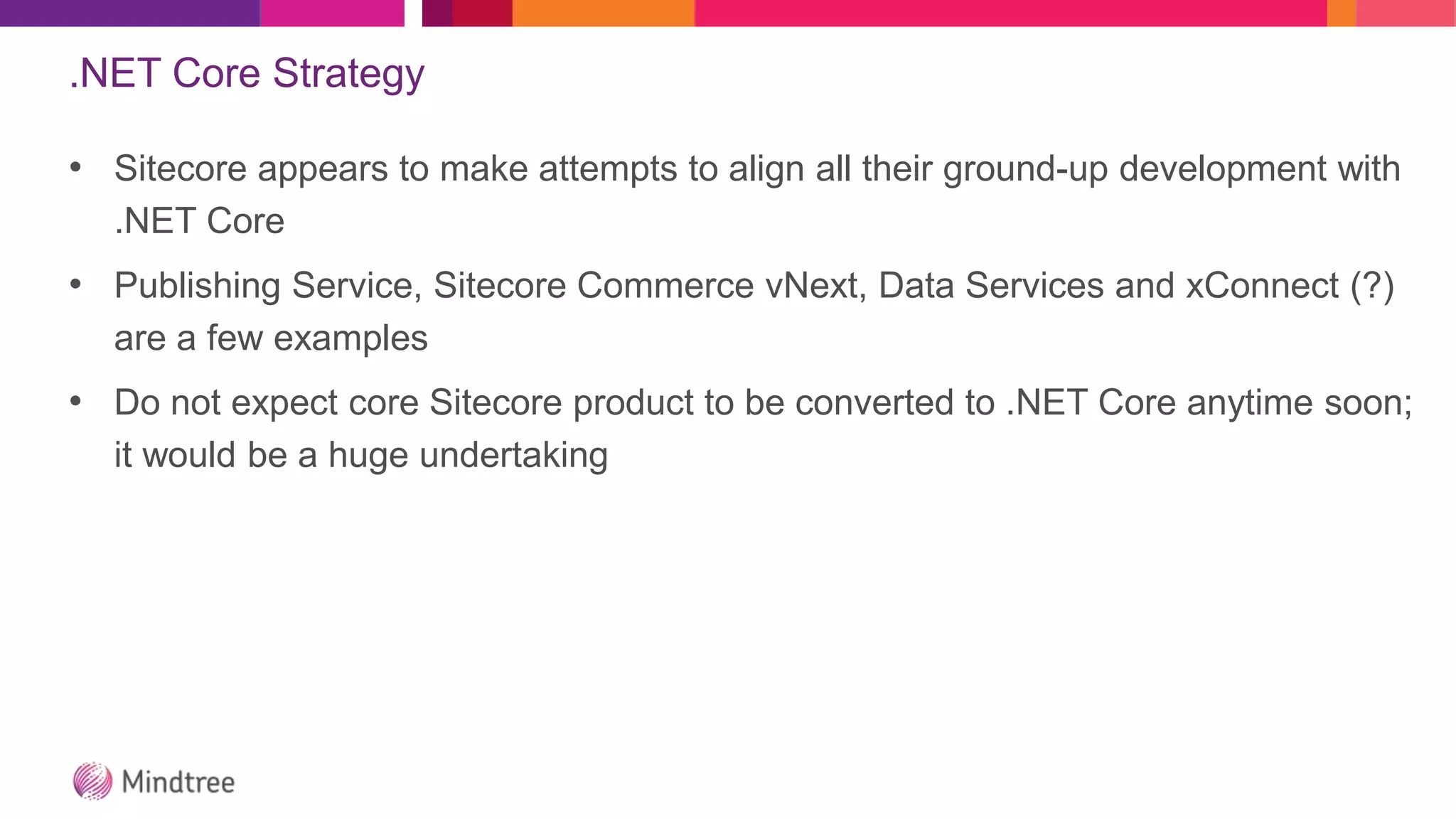 .NET Core Strategy
• Sitecore appears to make attempts to align all their ground-up development with
.NET Core
• Publishing Service, Sitecore Commerce vNext, Data Services and xConnect (?)
are a few examples
• Do not expect core Sitecore product to be converted to .NET Core anytime soon;
it would be a huge undertaking
 