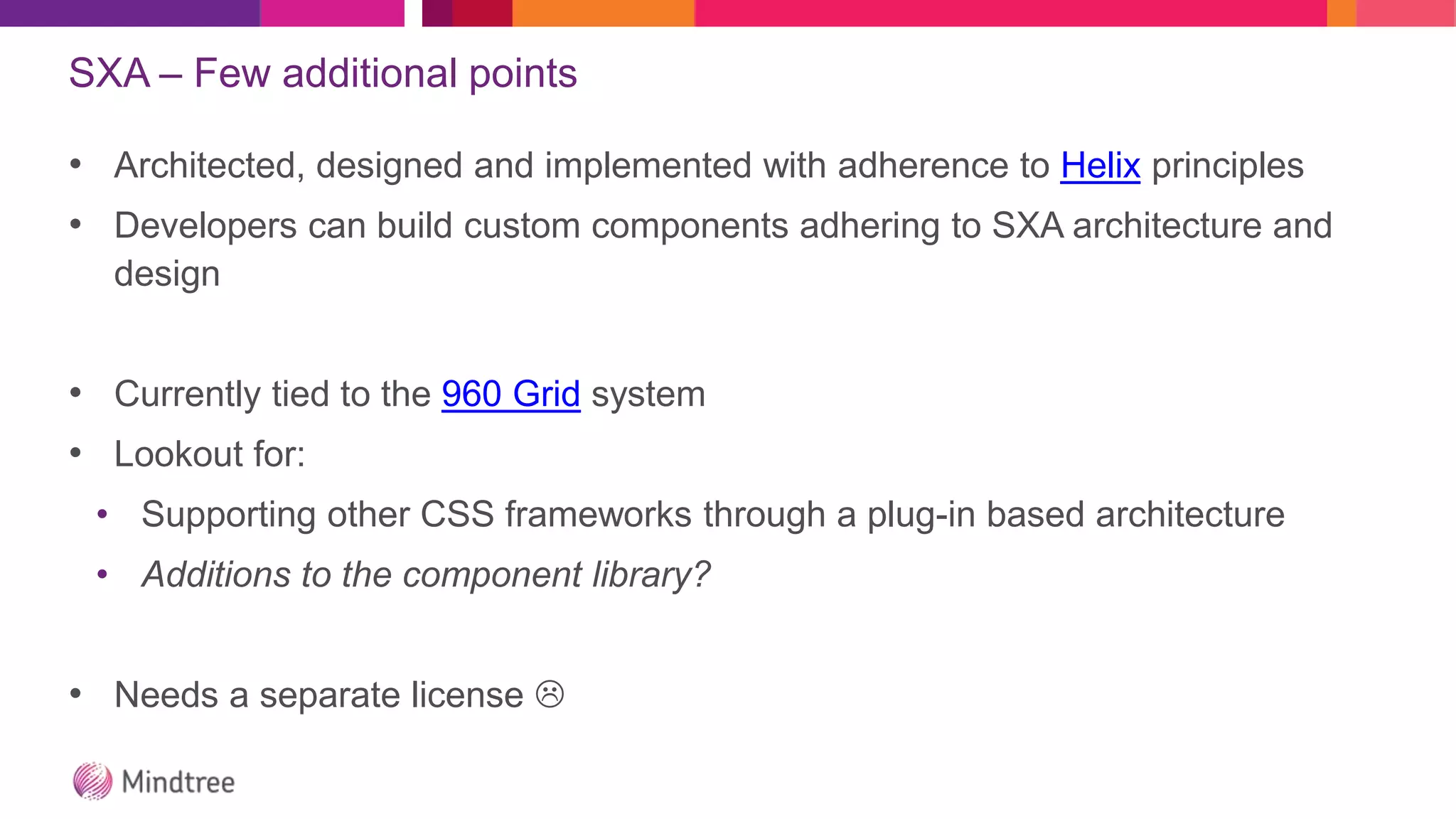 SXA – Few additional points
• Architected, designed and implemented with adherence to Helix principles
• Developers can build custom components adhering to SXA architecture and
design
• Currently tied to the 960 Grid system
• Lookout for:
• Supporting other CSS frameworks through a plug-in based architecture
• Additions to the component library?
• Needs a separate license 
 