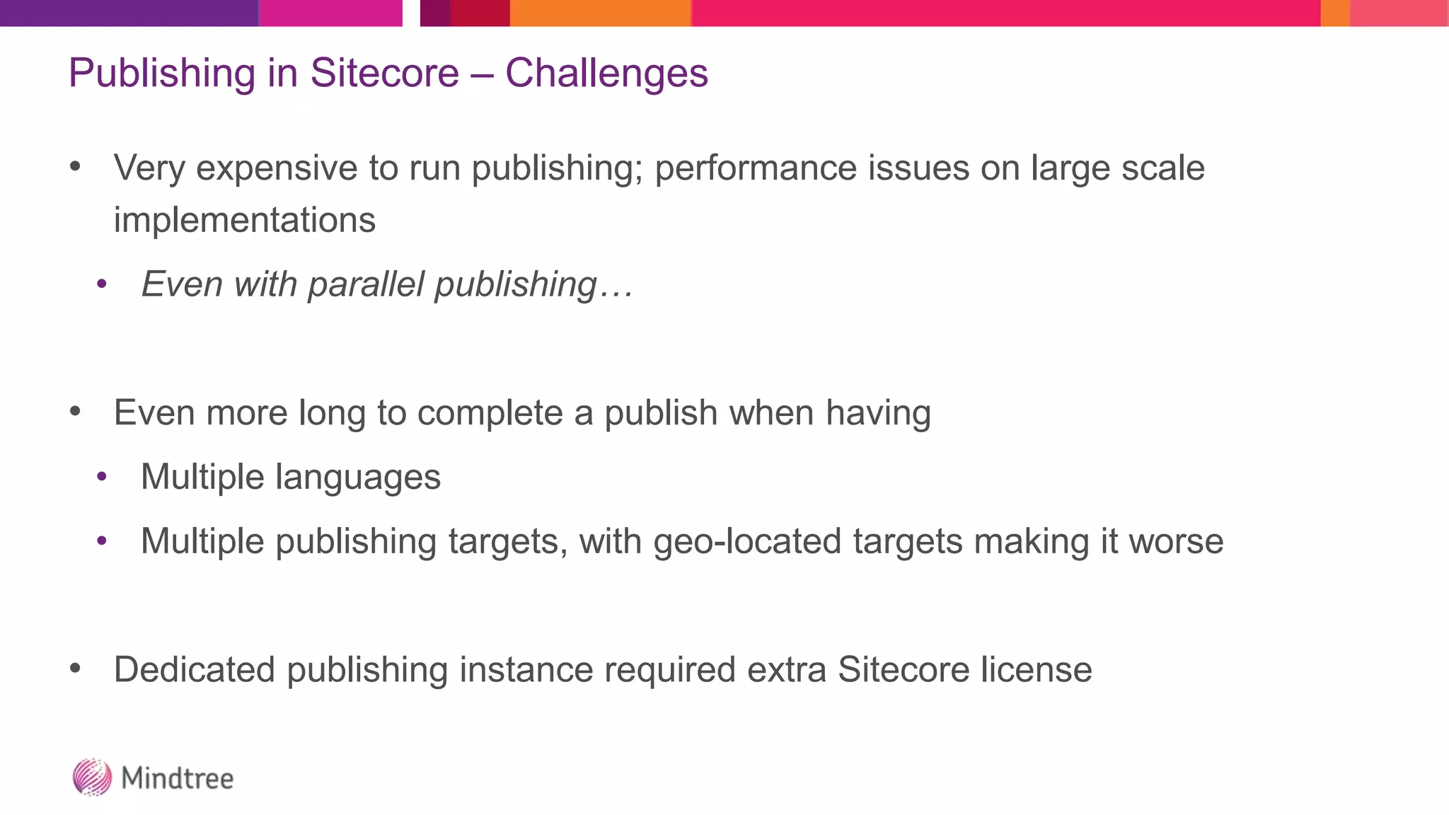 Publishing in Sitecore – Challenges
• Very expensive to run publishing; performance issues on large scale
implementations
• Even with parallel publishing…
• Even more long to complete a publish when having
• Multiple languages
• Multiple publishing targets, with geo-located targets making it worse
• Dedicated publishing instance required extra Sitecore license
 