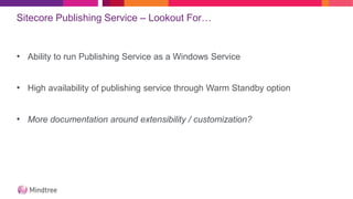 Sitecore Publishing Service – Lookout For…
• Ability to run Publishing Service as a Windows Service
• High availability of publishing service through Warm Standby option
• More documentation around extensibility / customization?
 