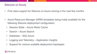 Sitecore on Azure
• First class support for Sitecore on Azure coming in the next few months
• Azure Resource Manager (ARM) templates being made available for the
following Sitecore deployment configuration:
• Session State – Azure Redis Cache
• Search – Azure Search
• Database – SQL Azure
• Logging and Telemetry – Application Insights
• Support for various scalable deployment topologies
 