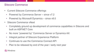 Sitecore Commerce
• Current Sitecore Commerce offerings
• Powered by Commerce Server – since v7.2
• Powered by Microsoft Dynamics – since v8.0
• Sitecore Commerce vNext
• Completely ground up development of commerce capabilities in Sitecore and
built on ASP.NET Core
• No more “powered by” Commerce Server or Dynamics AX
• Integral partner of Sitecore Experience Platform
• Continues to use the Commerce Connect API
• Plan to be released by end of the year / early next year
 