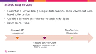 Sitecore Data Services
• Content as a Service (CaaS) through OData compliant micro services and token
based authentication
• Sitecore’s attempt to enter into the “Headless CMS” space
• Based on .NET Core
•Item Web API
• Legacy approach
Sitecore Services Client
• More of a framework to build
RESTful services
Data Services
• OData compliant
 