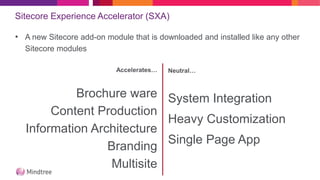 Sitecore Experience Accelerator (SXA)
• A new Sitecore add-on module that is downloaded and installed like any other
Sitecore modules
Accelerates…
Brochure ware
Content Production
Information Architecture
Branding
Multisite
Neutral…
System Integration
Heavy Customization
Single Page App
 