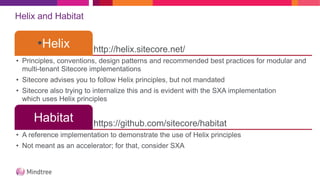 Helix and Habitat
http://helix.sitecore.net/
•Helix
• Principles, conventions, design patterns and recommended best practices for modular and
multi-tenant Sitecore implementations
• Sitecore advises you to follow Helix principles, but not mandated
• Sitecore also trying to internalize this and is evident with the SXA implementation
which uses Helix principles
https://github.com/sitecore/habitat
Habitat
• A reference implementation to demonstrate the use of Helix principles
• Not meant as an accelerator; for that, consider SXA
 