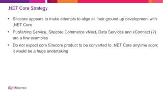 .NET Core Strategy
• Sitecore appears to make attempts to align all their ground-up development with
.NET Core
• Publishing Service, Sitecore Commerce vNext, Data Services and xConnect (?)
are a few examples
• Do not expect core Sitecore product to be converted to .NET Core anytime soon;
it would be a huge undertaking
 
