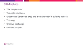 SXA Features
• 70+ components
• Template structures
• Experience Editor first; drag and drop approach to building website
• Theming
• Creative Exchange
• Multisite support
 