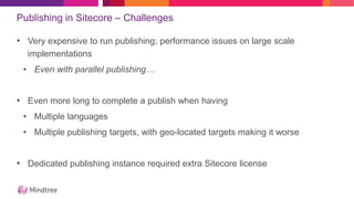 Publishing in Sitecore – Challenges
• Very expensive to run publishing; performance issues on large scale
implementations
• Even with parallel publishing…
• Even more long to complete a publish when having
• Multiple languages
• Multiple publishing targets, with geo-located targets making it worse
• Dedicated publishing instance required extra Sitecore license
 