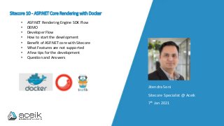 Sitecore 10 - ASP.NET Core Rendering with Docker
Jitendra Soni
Sitecore Specialist @ Aceik
7th Jan 2021
• ASP.NET Rendering Engine SDK Flow
• DEMO
• Developer Flow
• How to start the development
• Benefit of ASP.NET core with Sitecore
• What Features are not supported
• A few tips for the development
• Question and Answers
 