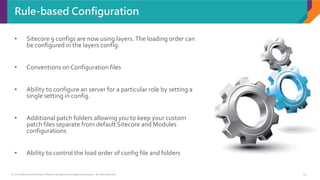 © 2017 Sitecore User Group Conference Europe and its respective speakers. All rights reserved. 13
• Sitecore 9 configs are now using layers.The loading order can
be configured in the layers config.
• Conventions on Configuration files
• Ability to configure an server for a particular role by setting a
single setting in config.
• Additional patch folders allowing you to keep your custom
patch files separate from default Sitecore and Modules
configurations
• Ability to control the load order of config file and folders
Rule-based Configuration
 