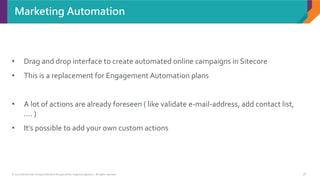 © 2017 Sitecore User Group Conference Europe and its respective speakers. All rights reserved. 16
Marketing Automation
• Drag and drop interface to create automated online campaigns in Sitecore
• This is a replacement for Engagement Automation plans
• A lot of actions are already foreseen ( like validate e-mail-address, add contact list,
.... )
• It’s possible to add your own custom actions
 