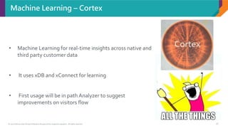 © 2017 Sitecore User Group Conference Europe and its respective speakers. All rights reserved. 18
Machine Learning – Cortex
• Machine Learning for real-time insights across native and
third party customer data
• It uses xDB and xConnect for learning
• First usage will be in path Analyzer to suggest
improvements on visitors flow
 