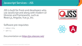 © 2017 Sitecore User Group Conference Europe and its respective speakers. All rights reserved. 19
Javascript Services – JSS
JSS is built for front-end developers who
use JavaScript and along with modern UI
libraries and frameworks, such as
React.js, Angular,Vue.js, etc.
Software pre-requisites
• node.js >= v6.9
• npm >= 5
Documentation on https://jss.sitecore.net/
 