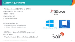 © 2017 Sitecore User Group Conference Europe and its respective speakers. All rights reserved. 5
System requirements
• Windows Server 2016 / 2012 R2 (64-bit)
• Windows 10 / 8.1 (32/64-bit)
• IIS 8.5 or IIS 10
• Web Deploy 3.6
• .Net Framework 4.6.2
• SQL Server 2016 SP1
 (SQL Server 2014 SP2 for XM/CMS-only mode)
 MongoDB + CosmosDB for xDB coming soon
• SOLR 6.6.1 • (Lucene for XM/CMS-only mode)
• Azure Search
• Https Certificates – Sitecore 9 is Secured By Default
 