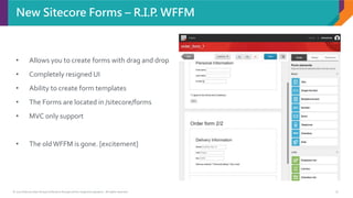 © 2017 Sitecore User Group Conference Europe and its respective speakers. All rights reserved. 9
New Sitecore Forms – R.I.P. WFFM
• Allows you to create forms with drag and drop
• Completely resigned UI
• Ability to create form templates
• The Forms are located in /sitecore/forms
• MVC only support
• The oldWFFM is gone. [excitement]
 
