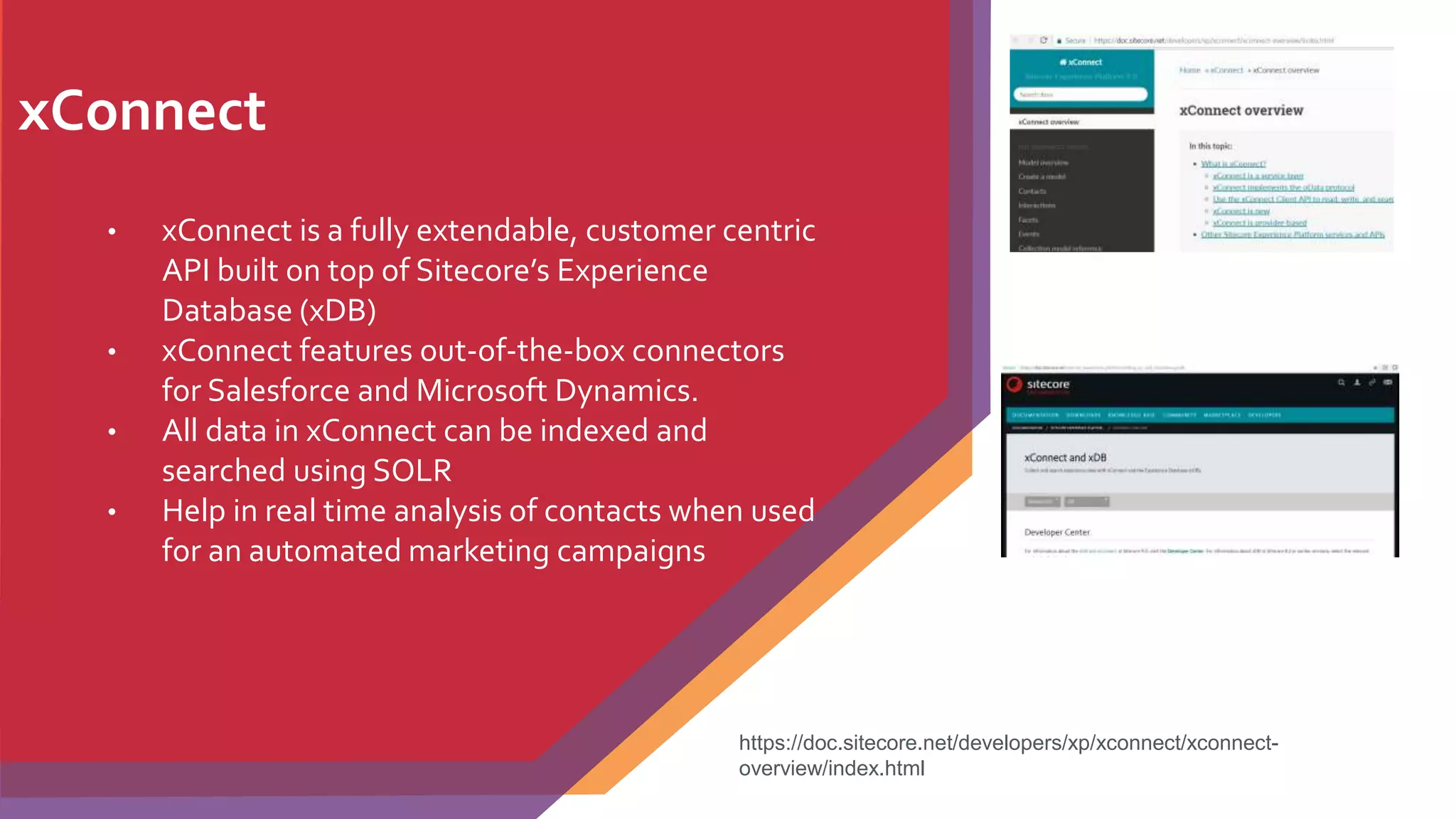 xConnect
• xConnect is a fully extendable, customer centric
API built on top of Sitecore’s Experience
Database (xDB)
• xConnect features out-of-the-box connectors
for Salesforce and Microsoft Dynamics.
• All data in xConnect can be indexed and
searched using SOLR
• Help in real time analysis of contacts when used
for an automated marketing campaigns
https://doc.sitecore.net/developers/xp/xconnect/xconnect-
overview/index.html
 