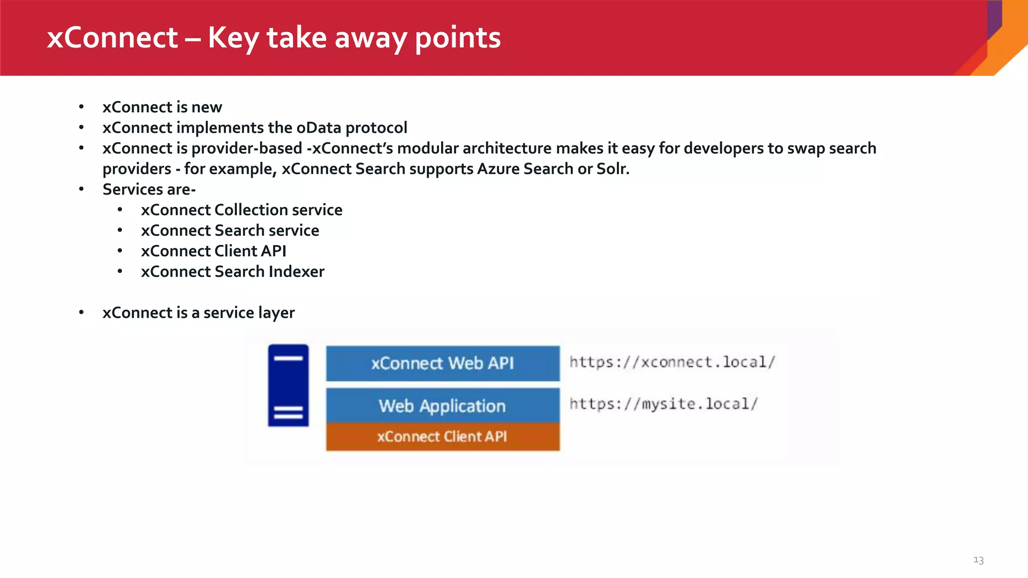 13
xConnect – Key take away points
• xConnect is new
• xConnect implements the oData protocol
• xConnect is provider-based -xConnect’s modular architecture makes it easy for developers to swap search
providers - for example, xConnect Search supports Azure Search or Solr.
• Services are-
• xConnect Collection service
• xConnect Search service
• xConnect Client API
• xConnect Search Indexer
• xConnect is a service layer
 