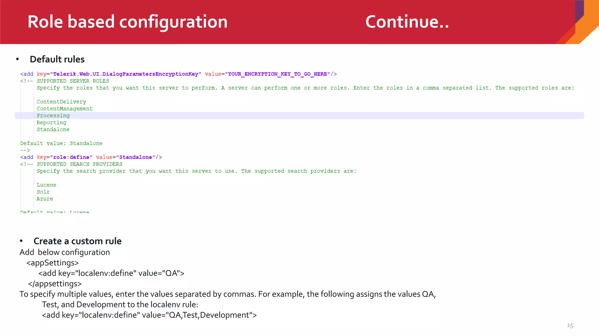 15
Role based configuration Continue..
• Default rules
• Create a custom rule
Add below configuration
<appSettings>
<add key="localenv:define" value="QA">
</appsettings>
To specify multiple values, enter the values separated by commas. For example, the following assigns the values QA,
Test, and Development to the localenv rule:
<add key="localenv:define" value="QA,Test,Development">
 