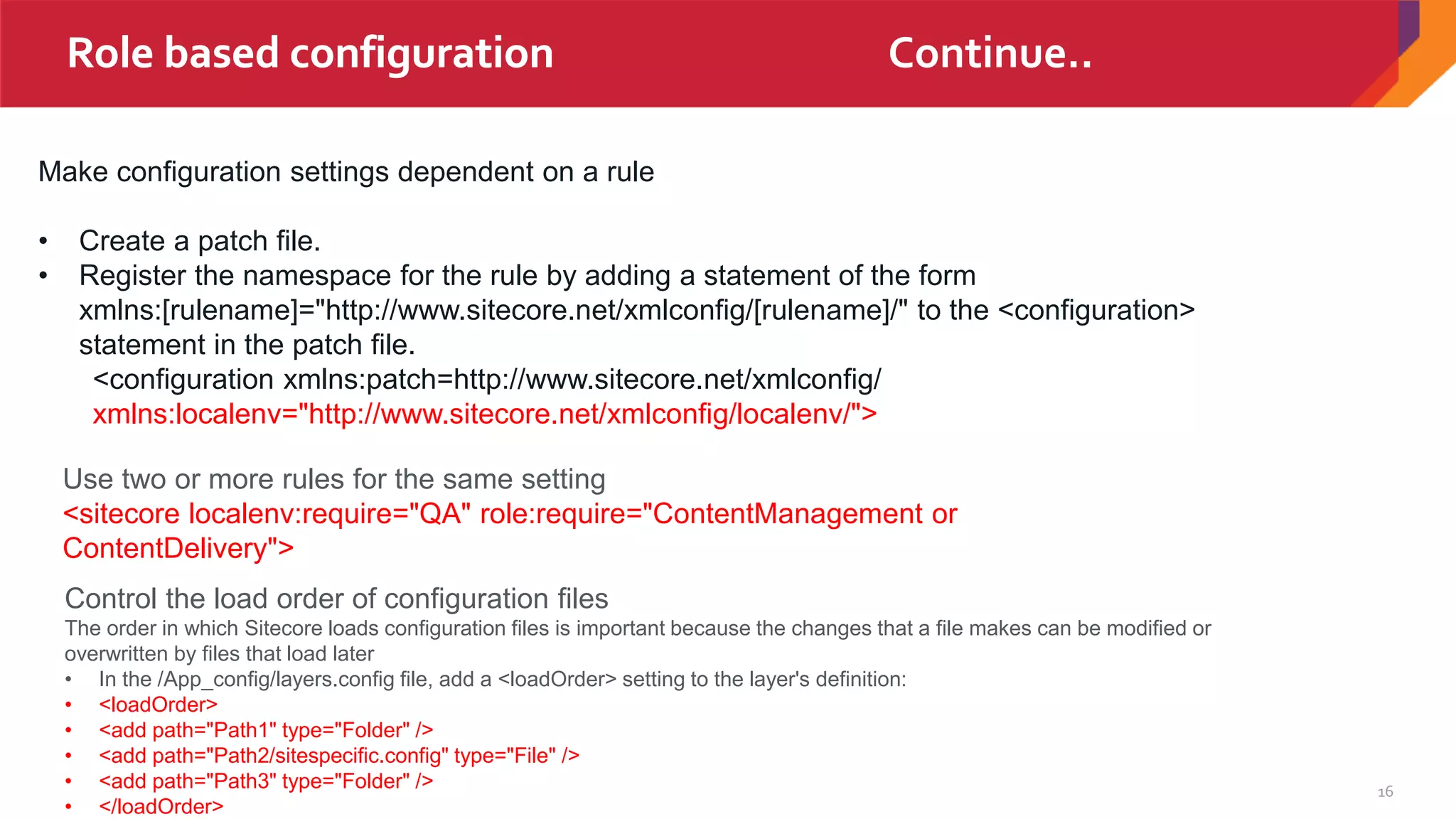 16
Role based configuration
Make configuration settings dependent on a rule
• Create a patch file.
• Register the namespace for the rule by adding a statement of the form
xmlns:[rulename]="http://www.sitecore.net/xmlconfig/[rulename]/" to the <configuration>
statement in the patch file.
<configuration xmlns:patch=http://www.sitecore.net/xmlconfig/
xmlns:localenv="http://www.sitecore.net/xmlconfig/localenv/">
Use two or more rules for the same setting
<sitecore localenv:require="QA" role:require="ContentManagement or
ContentDelivery">
Control the load order of configuration files
The order in which Sitecore loads configuration files is important because the changes that a file makes can be modified or
overwritten by files that load later
• In the /App_config/layers.config file, add a <loadOrder> setting to the layer's definition:
• <loadOrder>
• <add path="Path1" type="Folder" />
• <add path="Path2/sitespecific.config" type="File" />
• <add path="Path3" type="Folder" />
• </loadOrder>
Role based configuration Continue..
 
